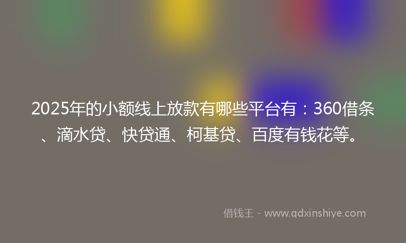 2025年的小额线上放款有哪些平台有：360借条、滴水贷、快贷通、柯基贷、百度有钱花等。