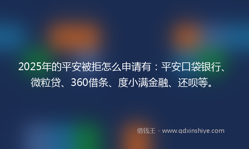 2025年的平安被拒怎么申请有：平安口袋银行、微粒贷、360借条、度小满金融、还呗等。