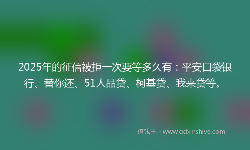 2025年的征信被拒一次要等多久有：平安口袋银行、替你还、51人品贷、柯基贷、我来贷等。