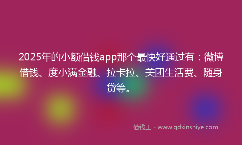 2025年的小额借钱app那个最快好通过有：微博借钱、度小满金融、拉卡拉、美团生活费、随身贷等。