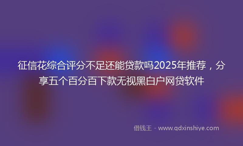 征信花综合评分不足还能贷款吗2025年推荐，分享五个百分百下款无视黑白户网贷软件