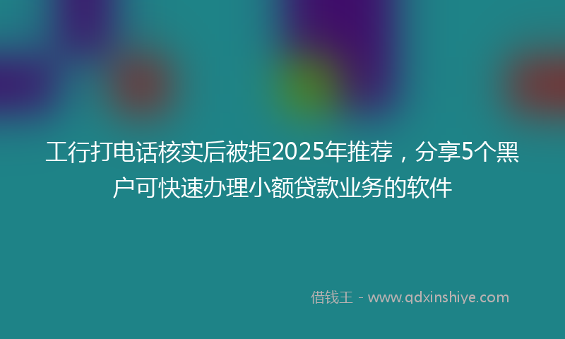 工行打电话核实后被拒2025年推荐，分享5个黑户可快速办理小额贷款业务的软件