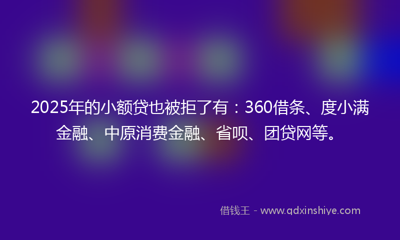 2025年的小额贷也被拒了有：360借条、度小满金融、中原消费金融、省呗、团贷网等。
