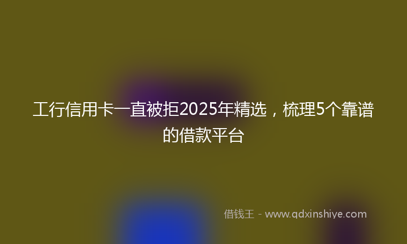 工行信用卡一直被拒2025年精选，梳理5个靠谱的借款平台