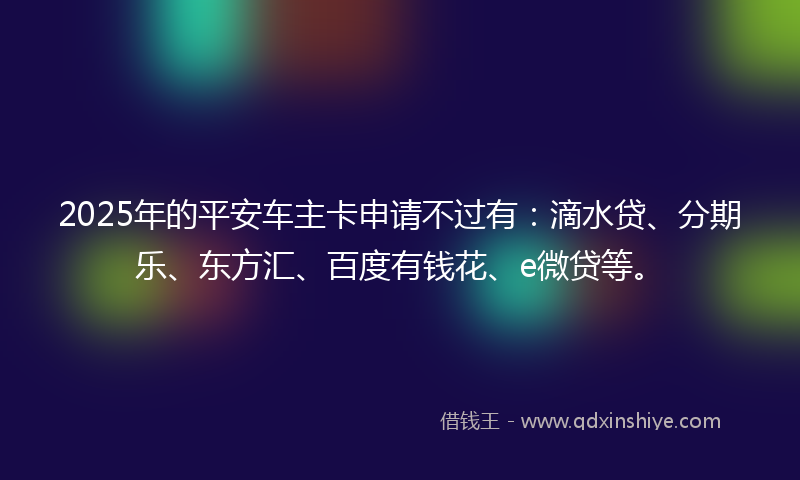 2025年的平安车主卡申请不过有：滴水贷、分期乐、东方汇、百度有钱花、e微贷等。