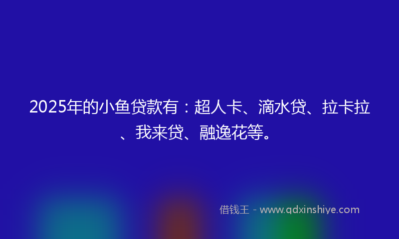 2025年的小鱼贷款有：超人卡、滴水贷、拉卡拉、我来贷、融逸花等。