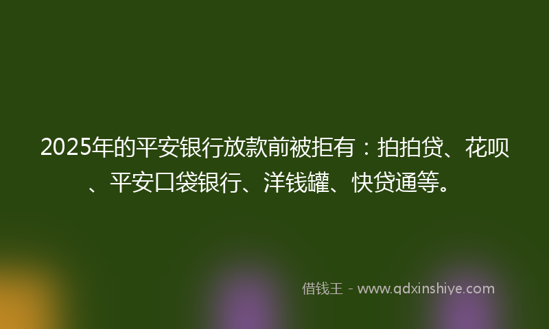 2025年的平安银行放款前被拒有：拍拍贷、花呗、平安口袋银行、洋钱罐、快贷通等。
