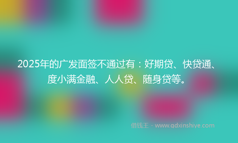 2025年的广发面签不通过有：好期贷、快贷通、度小满金融、人人贷、随身贷等。