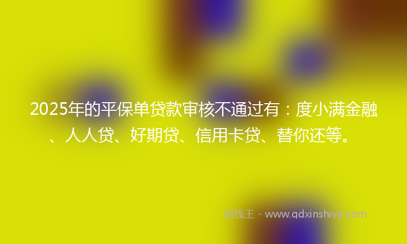2025年的平保单贷款审核不通过有：度小满金融、人人贷、好期贷、信用卡贷、替你还等。