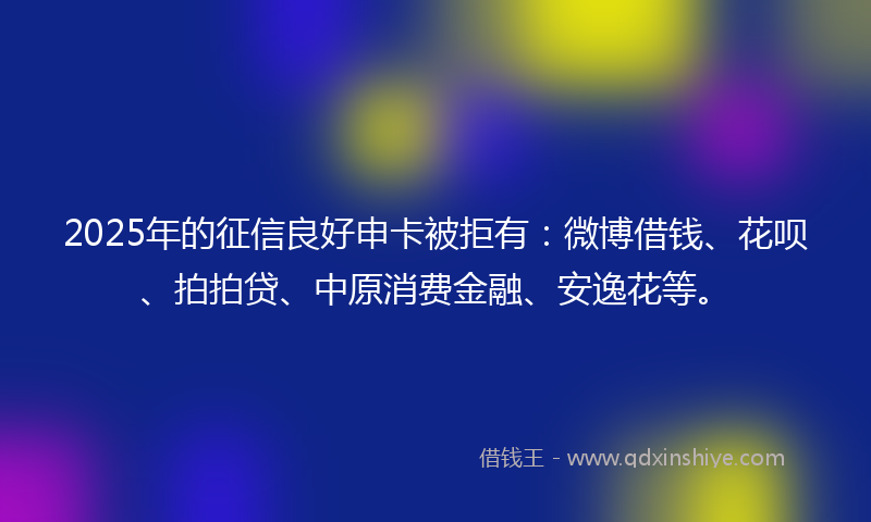 2025年的征信良好申卡被拒有：微博借钱、花呗、拍拍贷、中原消费金融、安逸花等。