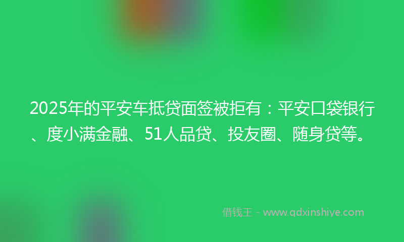 2025年的平安车抵贷面签被拒有：平安口袋银行、度小满金融、51人品贷、投友圈、随身贷等。