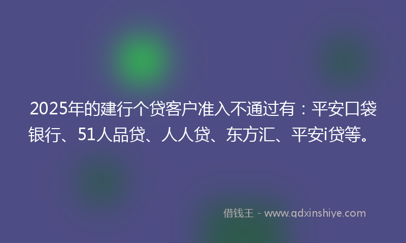 2025年的建行个贷客户准入不通过有：平安口袋银行、51人品贷、人人贷、东方汇、平安i贷等。