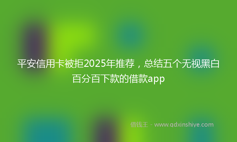 平安信用卡被拒2025年推荐，总结五个无视黑白百分百下款的借款app