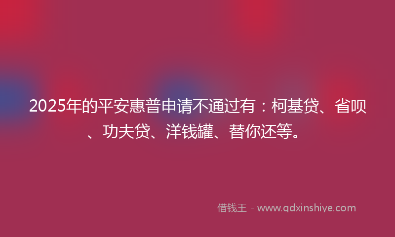 2025年的平安惠普申请不通过有:柯基贷、省呗、功夫贷、洋钱罐、替你还等。