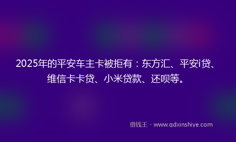 2025年的平安车主卡被拒有：东方汇、平安i贷、维信卡卡贷、小米贷款、还呗等。