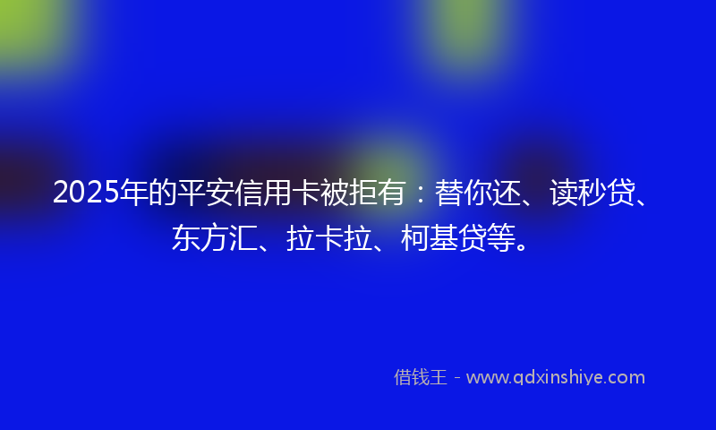 2025年的平安信用卡被拒有：替你还、读秒贷、东方汇、拉卡拉、柯基贷等。