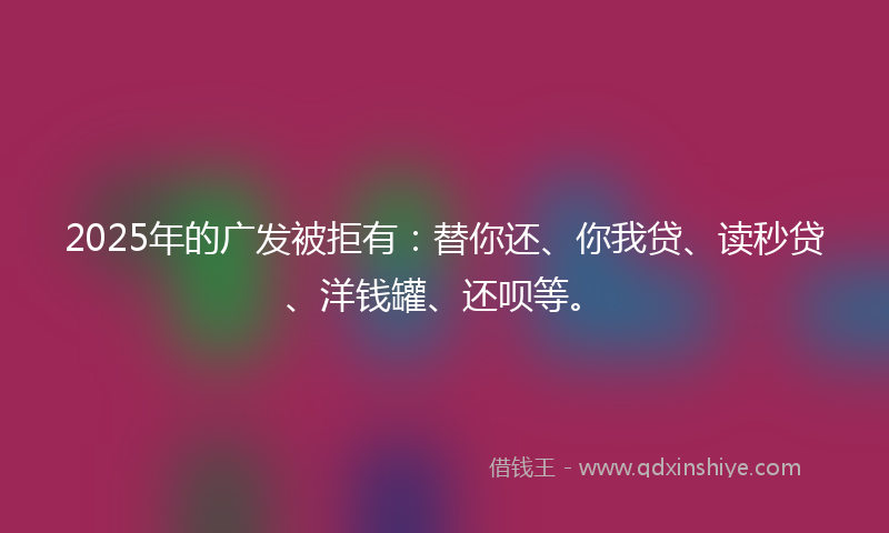 2025年的广发被拒有：替你还、你我贷、读秒贷、洋钱罐、还呗等。