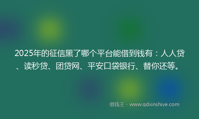 2025年的征信黑了哪个平台能借到钱有：人人贷、读秒贷、团贷网、平安口袋银行、替你还等。