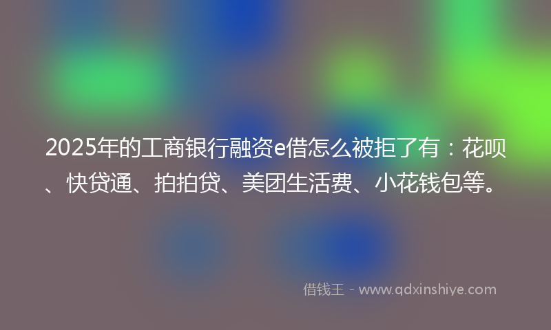 2025年的工商银行融资e借怎么被拒了有：花呗、快贷通、拍拍贷、美团生活费、小花钱包等。