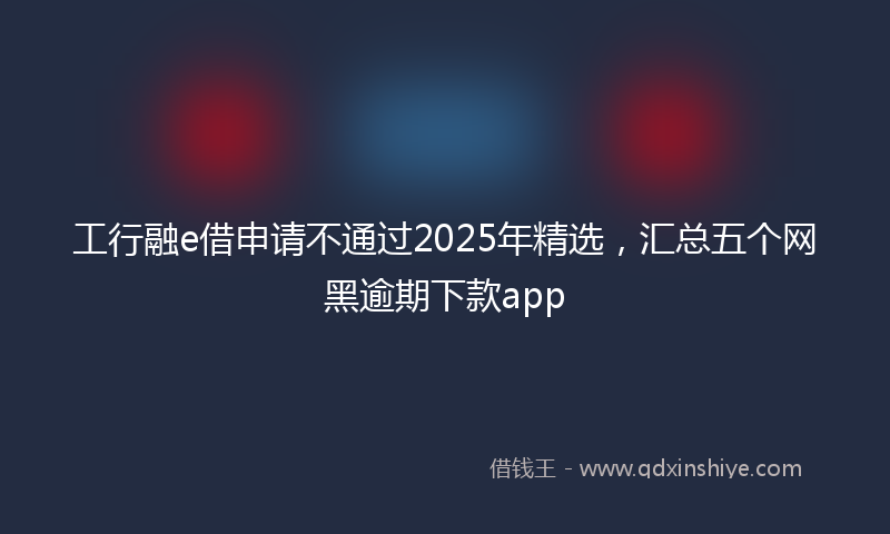 工行融e借申请不通过2025年精选，汇总五个网黑逾期下款app