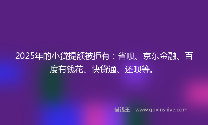2025年的小贷提额被拒有：省呗、京东金融、百度有钱花、快贷通、还呗等。