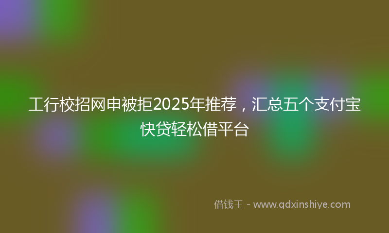 工行校招网申被拒2025年推荐，汇总五个支付宝快贷轻松借平台