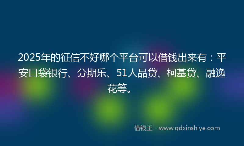 2025年的征信不好哪个平台可以借钱出来有：平安口袋银行、分期乐、51人品贷、柯基贷、融逸花等。