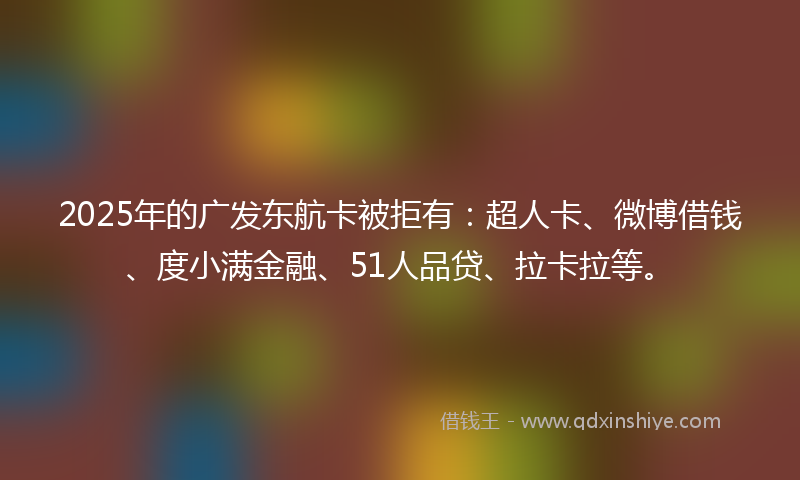 2025年的广发东航卡被拒有：超人卡、微博借钱、度小满金融、51人品贷、拉卡拉等。
