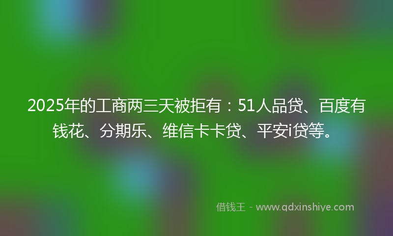 2025年的工商两三天被拒有：51人品贷、百度有钱花、分期乐、维信卡卡贷、平安i贷等。