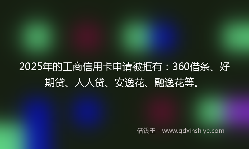2025年的工商信用卡申请被拒有：360借条、好期贷、人人贷、安逸花、融逸花等。