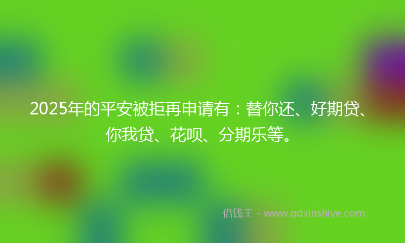2025年的平安被拒再申请有：替你还、好期贷、你我贷、花呗、分期乐等。