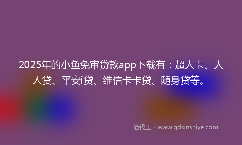 2025年的小鱼免审贷款app下载有：超人卡、人人贷、平安i贷、维信卡卡贷、随身贷等。