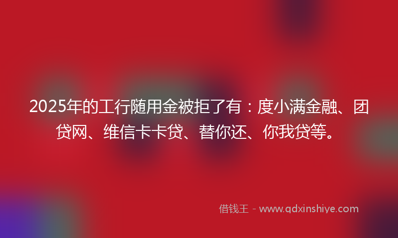 2025年的工行随用金被拒了有：度小满金融、团贷网、维信卡卡贷、替你还、你我贷等。