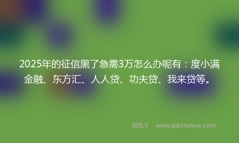 2025年的征信黑了急需3万怎么办呢有：度小满金融、东方汇、人人贷、功夫贷、我来贷等。