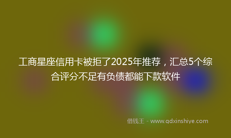 工商星座信用卡被拒了2025年推荐，汇总5个综合评分不足有负债都能下款软件