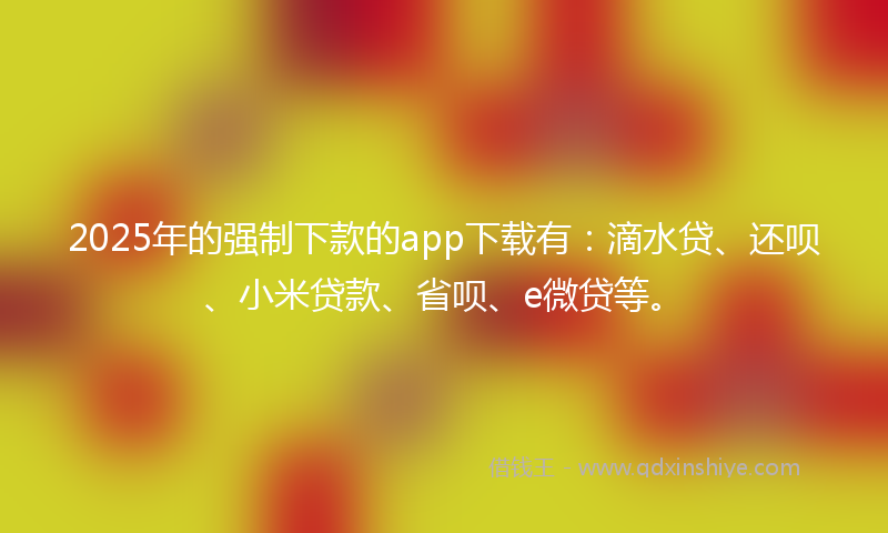 2025年的强制下款的app下载有：滴水贷、还呗、小米贷款、省呗、e微贷等。