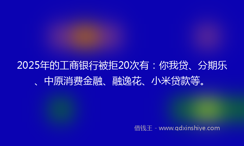 2025年的工商银行被拒20次有：你我贷、分期乐、中原消费金融、融逸花、小米贷款等。