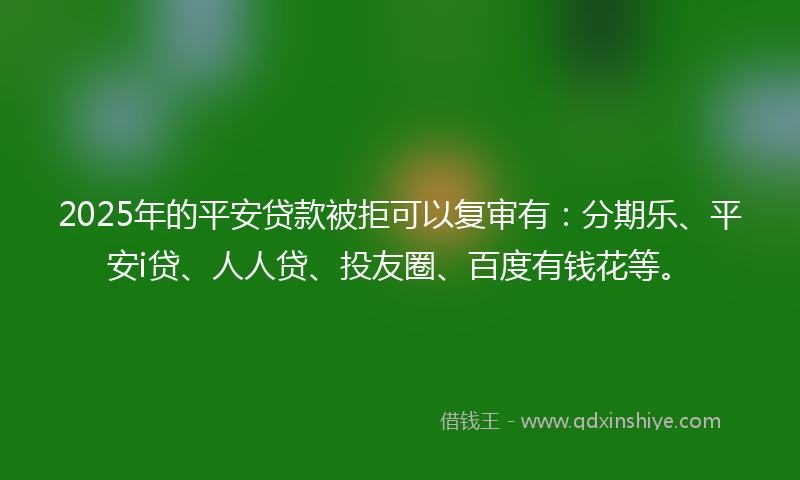 2025年的平安贷款被拒可以复审有：分期乐、平安i贷、人人贷、投友圈、百度有钱花等。