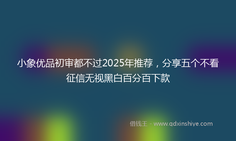 小象优品初审都不过2025年推荐，分享五个不看征信无视黑白百分百下款