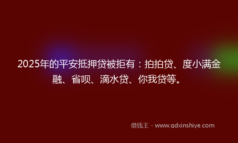 2025年的平安抵押贷被拒有：拍拍贷、度小满金融、省呗、滴水贷、你我贷等。