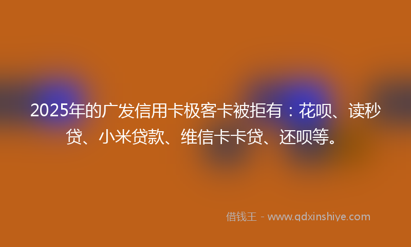 2025年的广发信用卡极客卡被拒有：花呗、读秒贷、小米贷款、维信卡卡贷、还呗等。