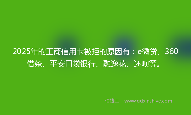 2025年的工商信用卡被拒的原因有：e微贷、360借条、平安口袋银行、融逸花、还呗等。
