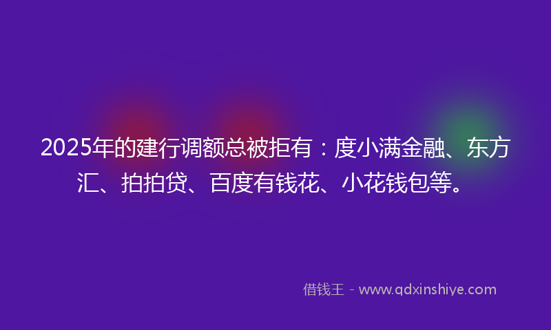 2025年的建行调额总被拒有：度小满金融、东方汇、拍拍贷、百度有钱花、小花钱包等。