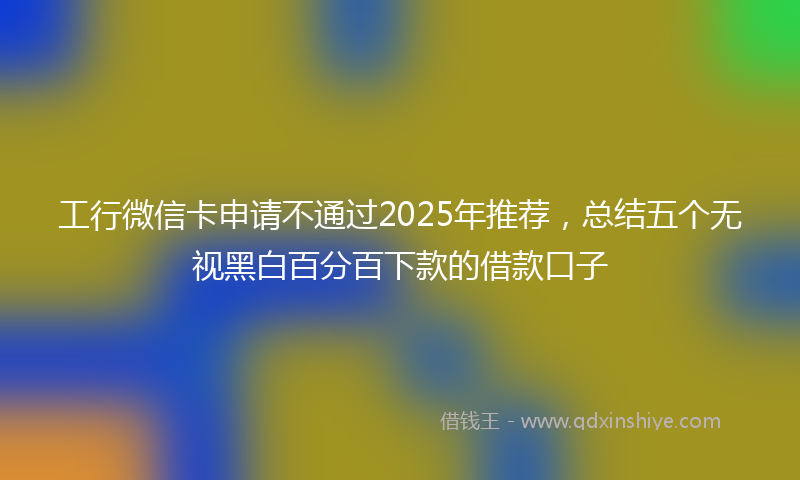 工行微信卡申请不通过2025年推荐，总结五个无视黑白百分百下款的借款口子