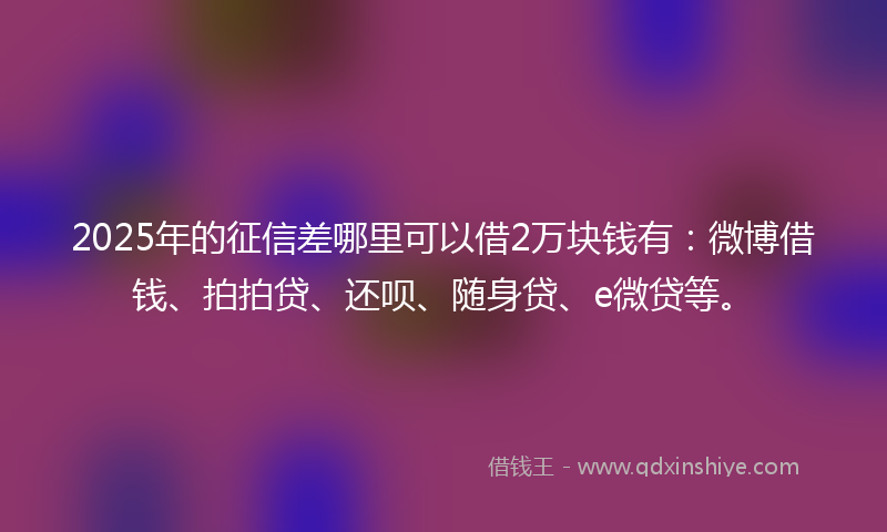 2025年的征信差哪里可以借2万块钱有：微博借钱、拍拍贷、还呗、随身贷、e微贷等。