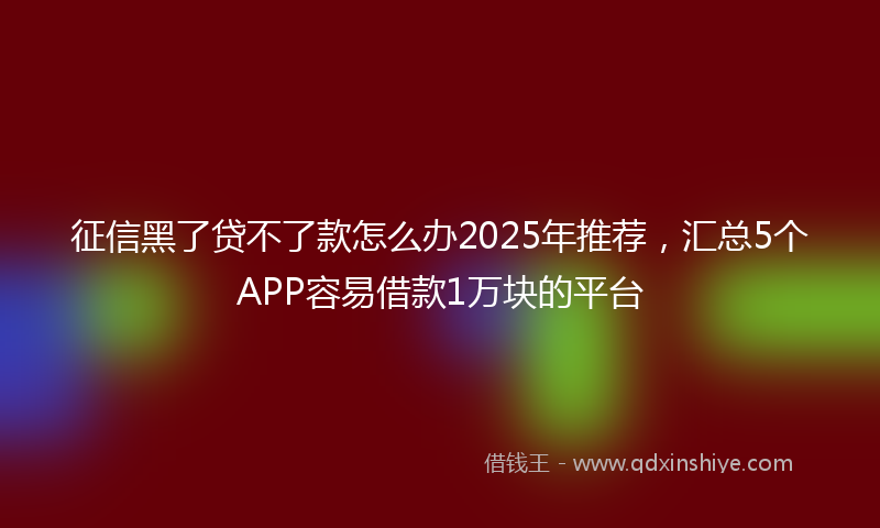 征信黑了贷不了款怎么办2025年推荐，汇总5个APP容易借款1万块的平台