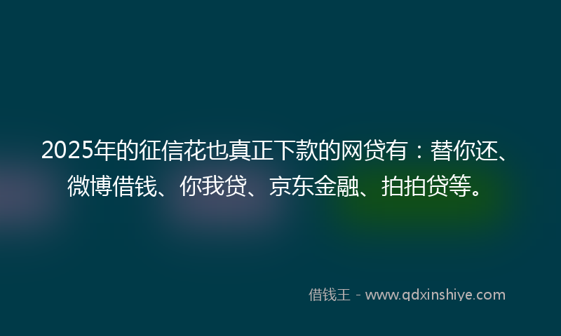 2025年的征信花也真正下款的网贷有：替你还、微博借钱、你我贷、京东金融、拍拍贷等。