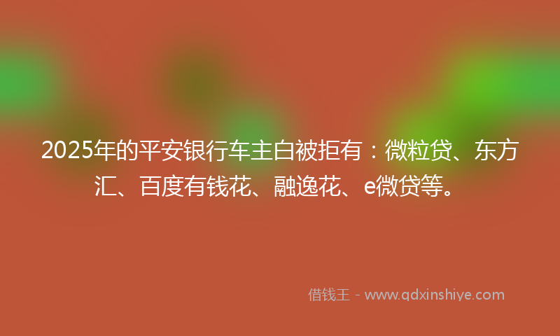 2025年的平安银行车主白被拒有：微粒贷、东方汇、百度有钱花、融逸花、e微贷等。