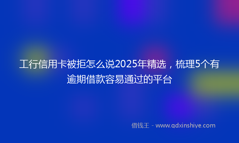 工行信用卡被拒怎么说2025年精选，梳理5个有逾期借款容易通过的平台