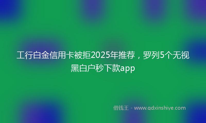 工行白金信用卡被拒2025年推荐，罗列5个无视黑白户秒下款app
